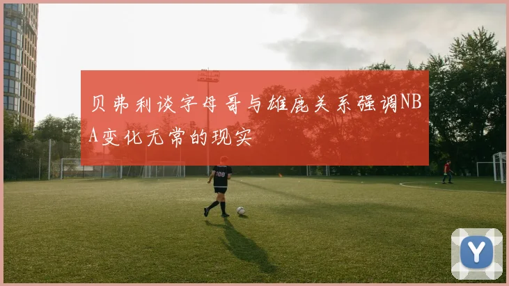 贝弗利谈字母哥与雄鹿关系强调NBA变化无常的现实